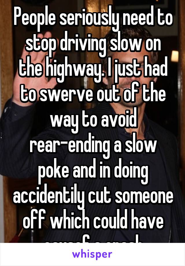 People seriously need to stop driving slow on the highway. I just had to swerve out of the way to avoid rear-ending a slow poke and in doing accidentily cut someone off which could have causef a crash