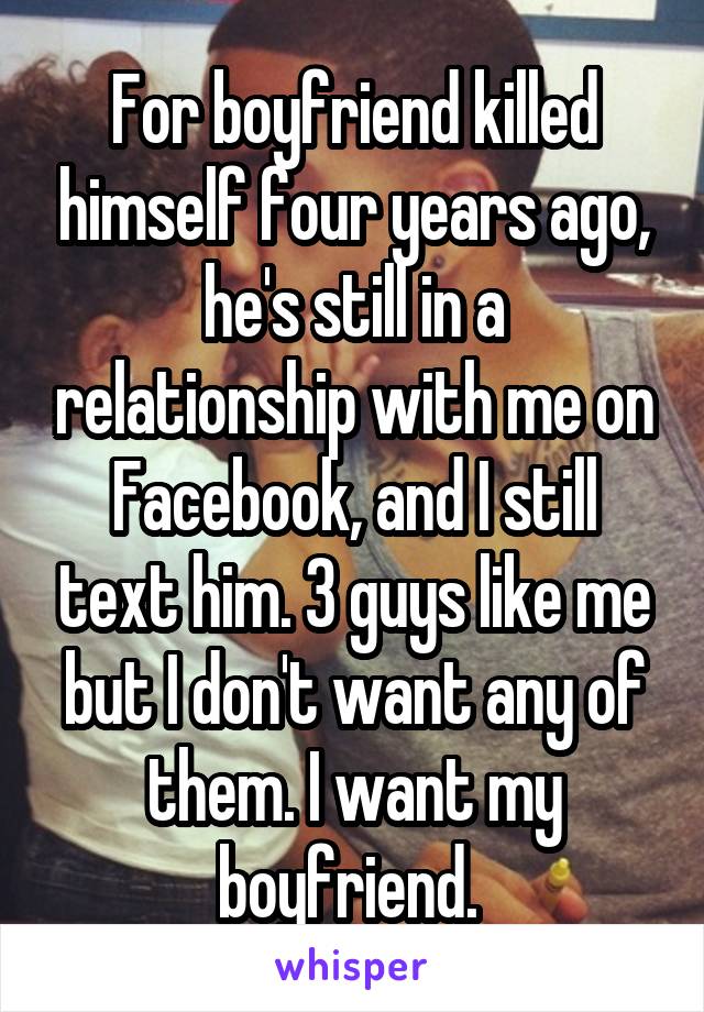 For boyfriend killed himself four years ago, he's still in a relationship with me on Facebook, and I still text him. 3 guys like me but I don't want any of them. I want my boyfriend. 