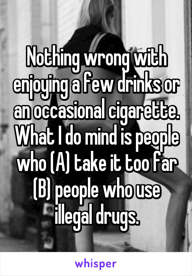 Nothing wrong with enjoying a few drinks or an occasional cigarette. What I do mind is people who (A) take it too far (B) people who use illegal drugs.