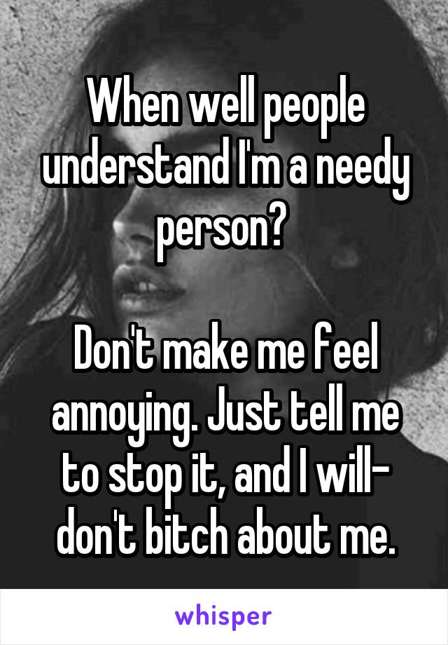 When well people understand I'm a needy person? 

Don't make me feel annoying. Just tell me to stop it, and I will- don't bitch about me.