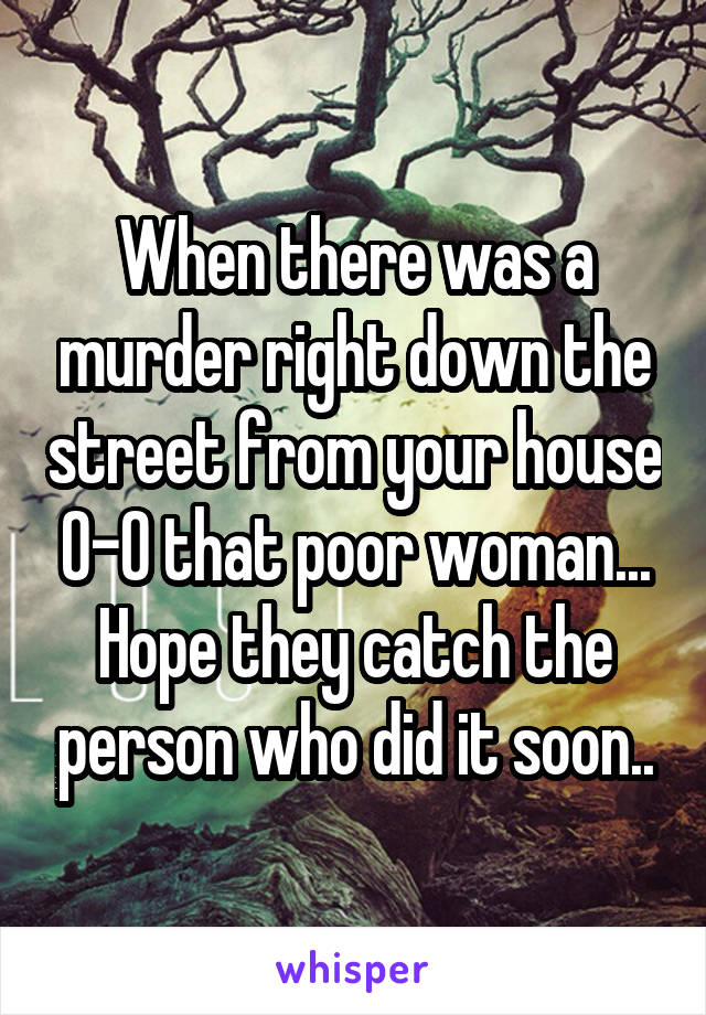 When there was a murder right down the street from your house 0-0 that poor woman... Hope they catch the person who did it soon..