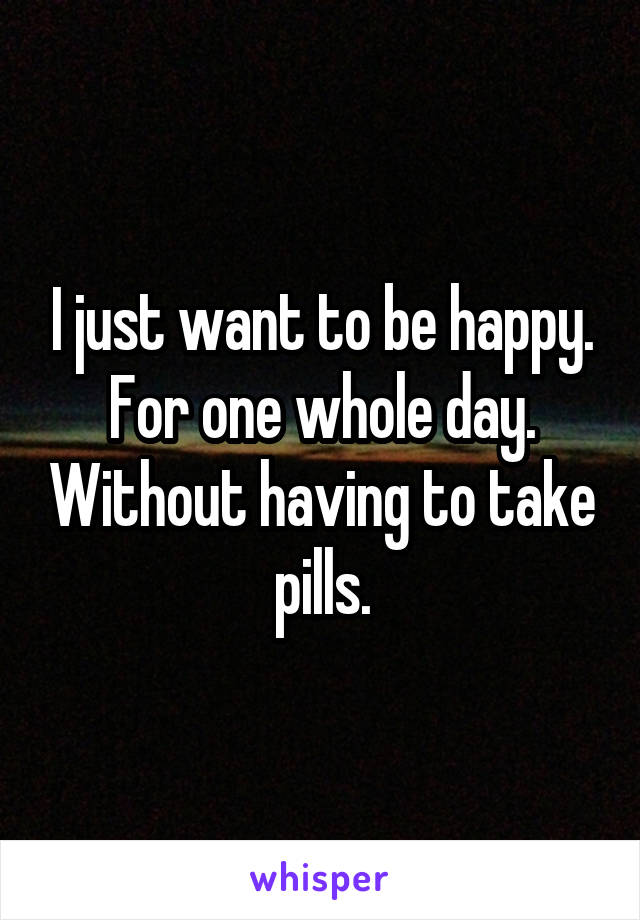 I just want to be happy. For one whole day. Without having to take pills.