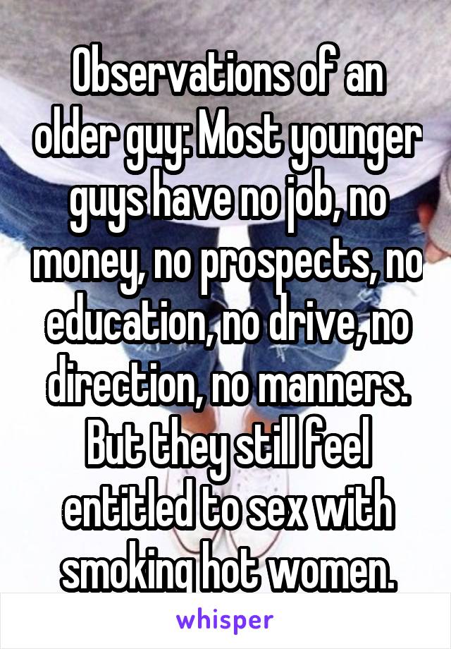 Observations of an older guy: Most younger guys have no job, no money, no prospects, no education, no drive, no direction, no manners. But they still feel entitled to sex with smoking hot women.