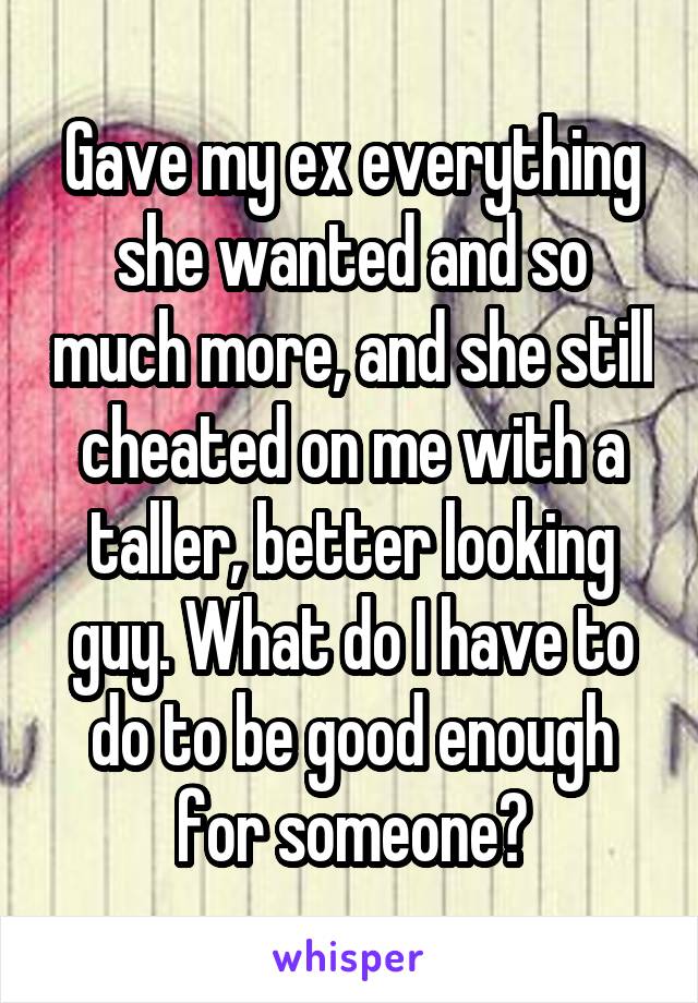 Gave my ex everything she wanted and so much more, and she still cheated on me with a taller, better looking guy. What do I have to do to be good enough for someone?