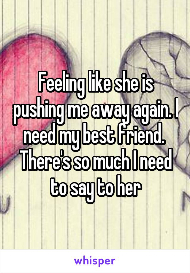 Feeling like she is pushing me away again. I need my best friend. 
There's so much I need to say to her