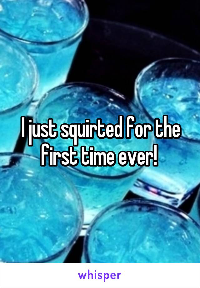 I just squirted for the first time ever! 