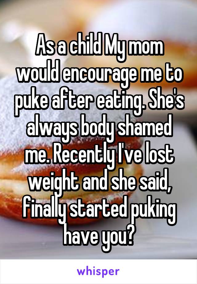 As a child My mom would encourage me to puke after eating. She's always body shamed me. Recently I've lost weight and she said, finally started puking have you?