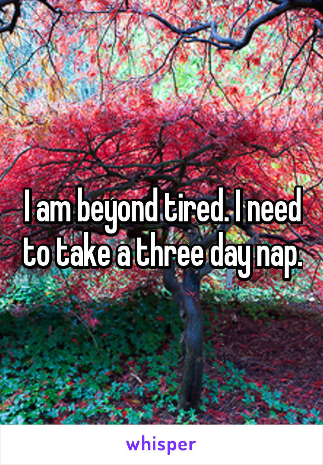 I am beyond tired. I need to take a three day nap.