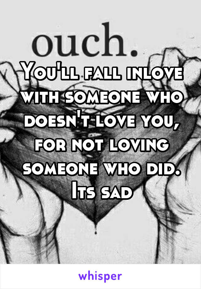 You'll fall inlove with someone who doesn't love you, for not loving someone who did.
Its sad
