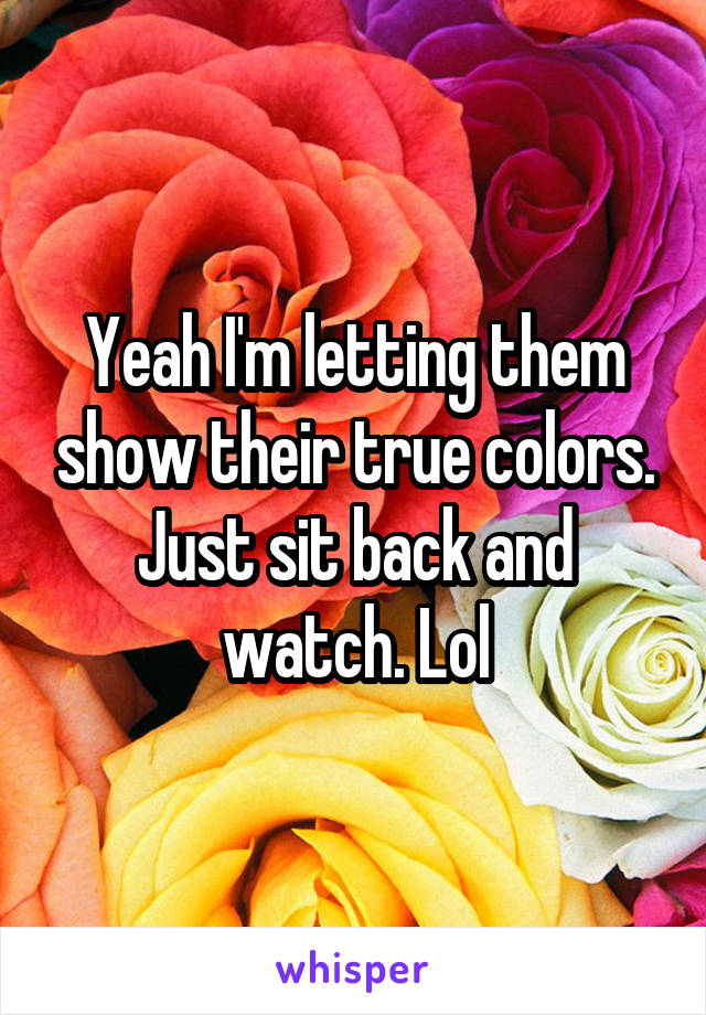 Yeah I'm letting them show their true colors. Just sit back and watch. Lol