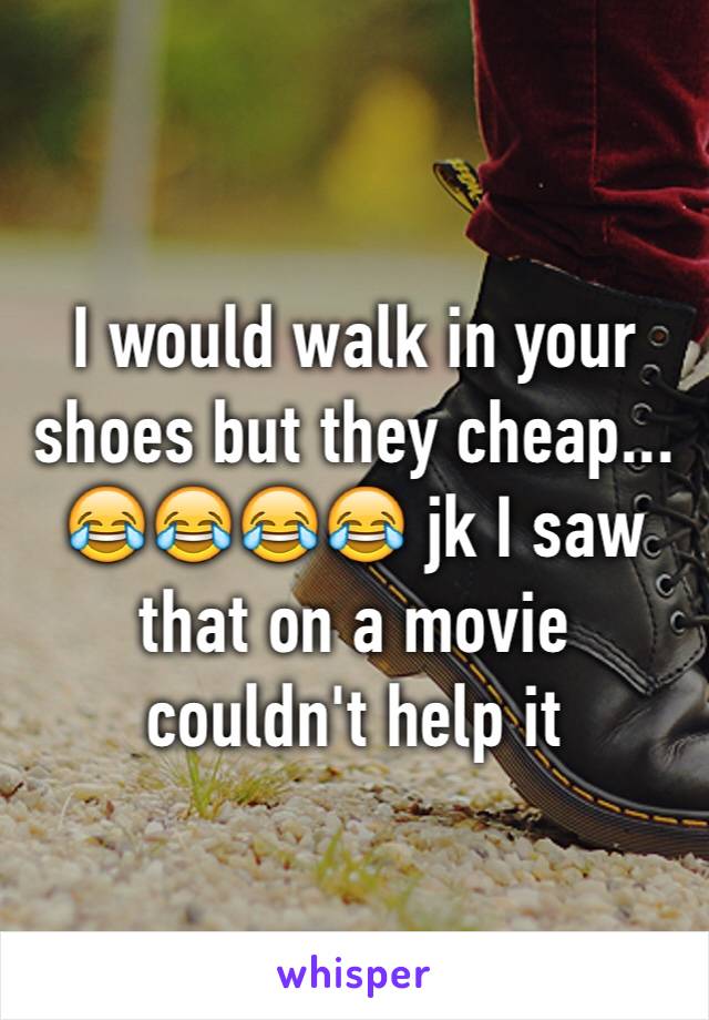 I would walk in your shoes but they cheap... 😂😂😂😂 jk I saw that on a movie couldn't help it 