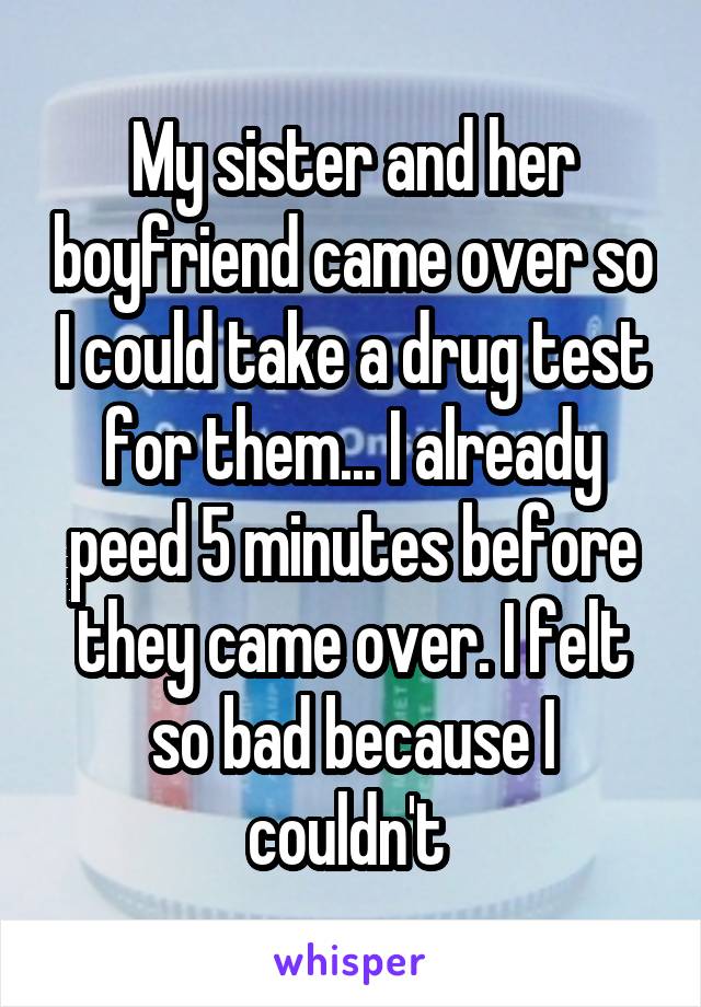 My sister and her boyfriend came over so I could take a drug test for them... I already peed 5 minutes before they came over. I felt so bad because I couldn't 