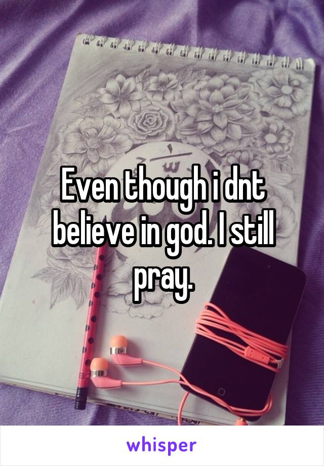 Even though i dnt believe in god. I still pray.