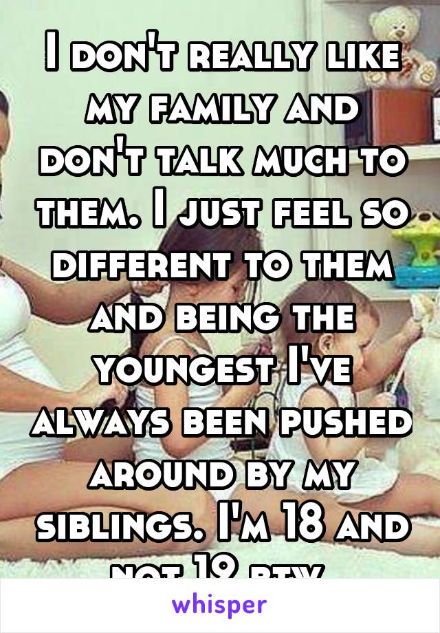 I don't really like my family and don't talk much to them. I just feel so different to them and being the youngest I've always been pushed around by my siblings. I'm 18 and not 12 btw.