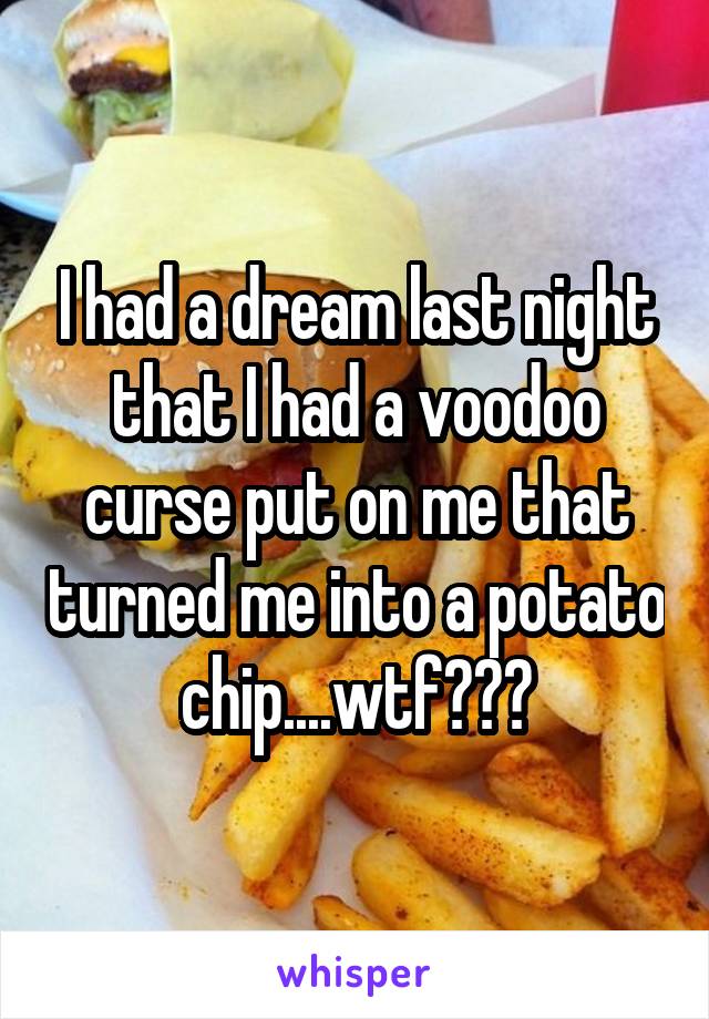 I had a dream last night that I had a voodoo curse put on me that turned me into a potato chip....wtf???