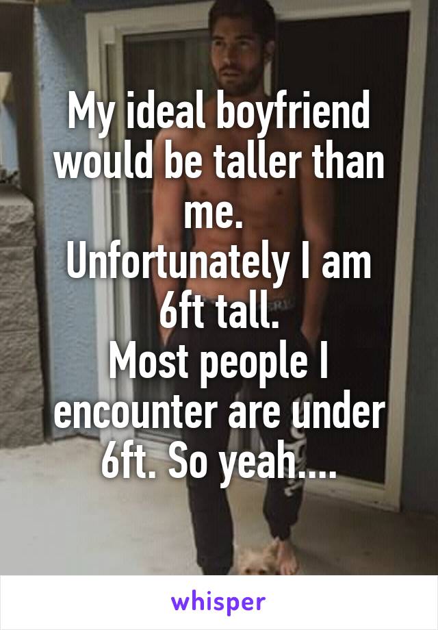 My ideal boyfriend would be taller than me. 
Unfortunately I am 6ft tall.
Most people I encounter are under 6ft. So yeah....
