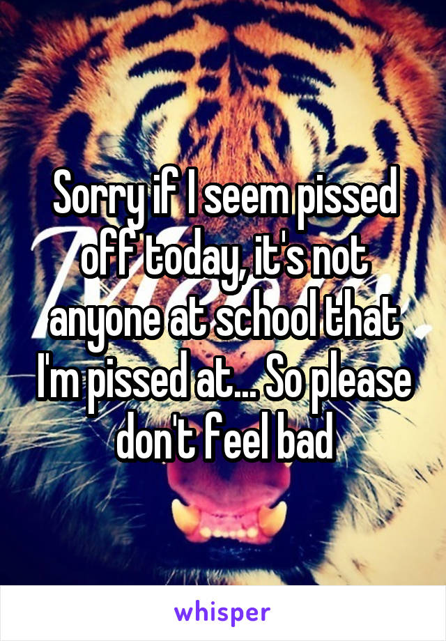 Sorry if I seem pissed off today, it's not anyone at school that I'm pissed at... So please don't feel bad