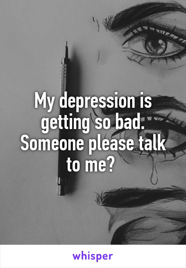 My depression is getting so bad. Someone please talk to me? 