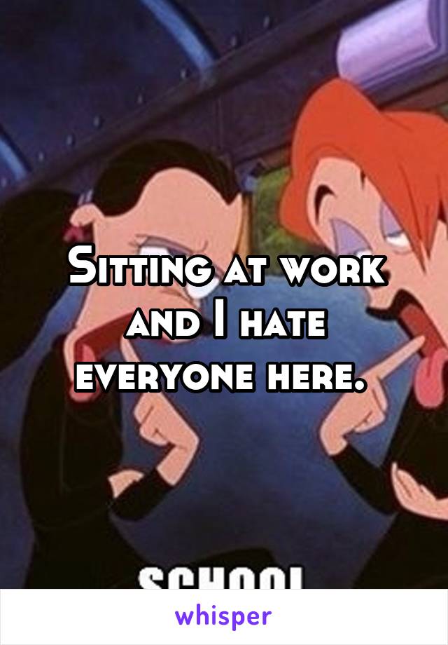 Sitting at work and I hate everyone here. 