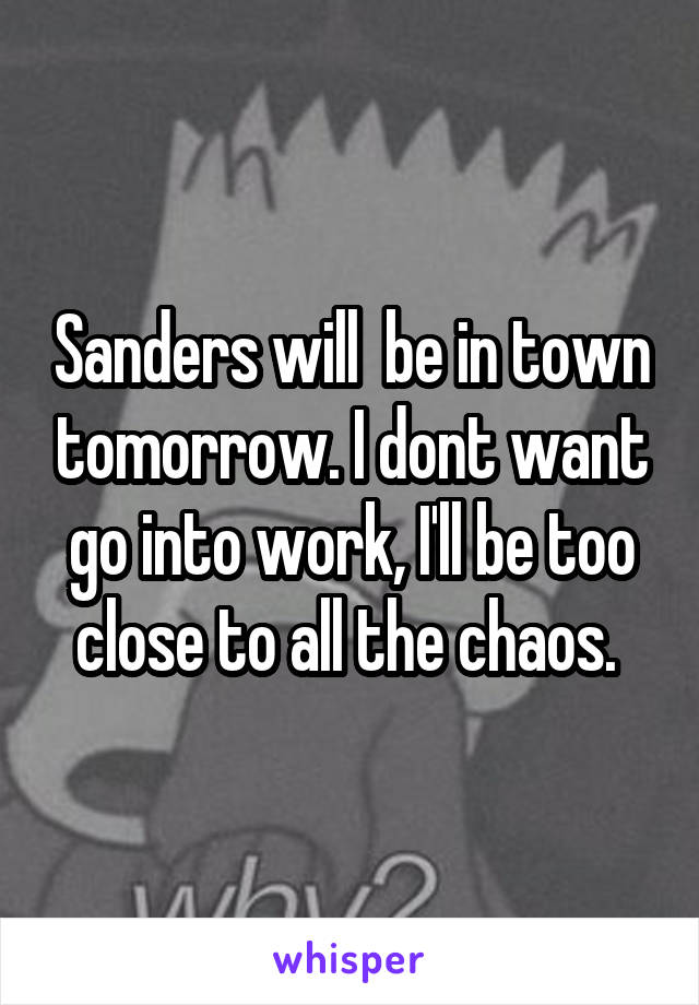 Sanders will  be in town tomorrow. I dont want go into work, I'll be too close to all the chaos. 