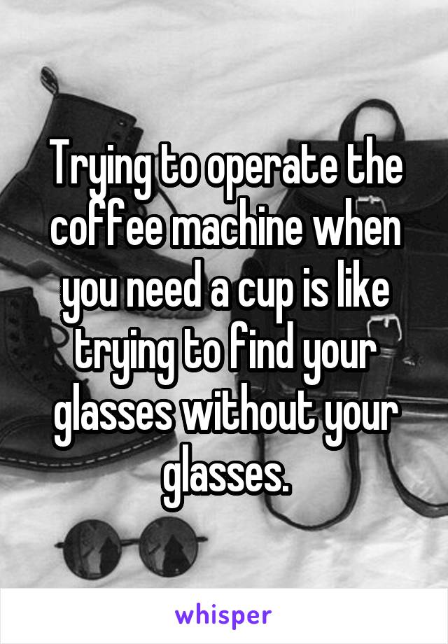 Trying to operate the coffee machine when you need a cup is like trying to find your glasses without your glasses.