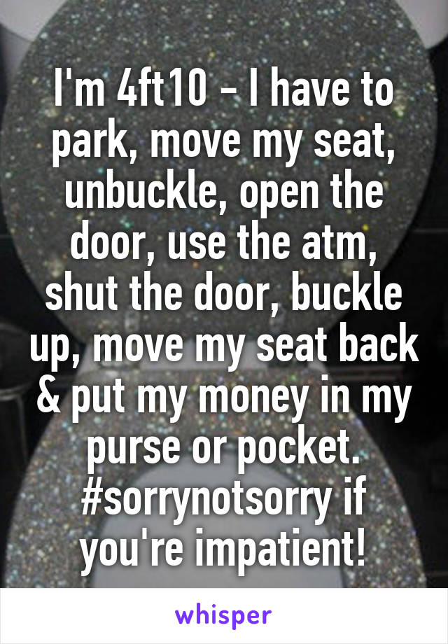 I'm 4ft10 - I have to park, move my seat, unbuckle, open the door, use the atm, shut the door, buckle up, move my seat back & put my money in my purse or pocket. #sorrynotsorry if you're impatient!