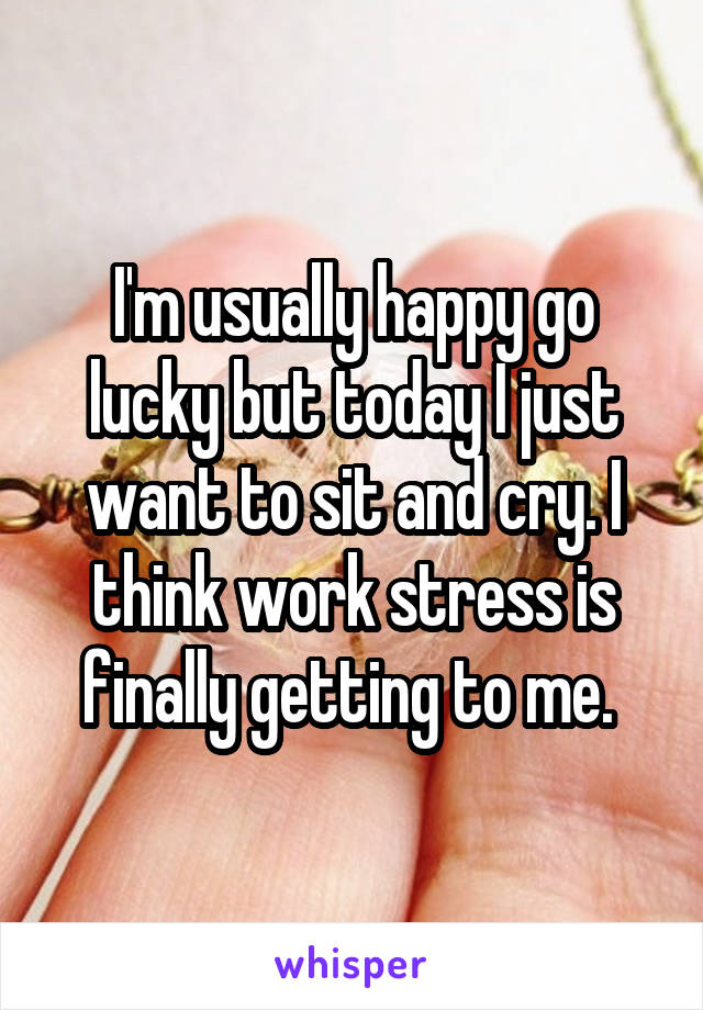 I'm usually happy go lucky but today I just want to sit and cry. I think work stress is finally getting to me. 