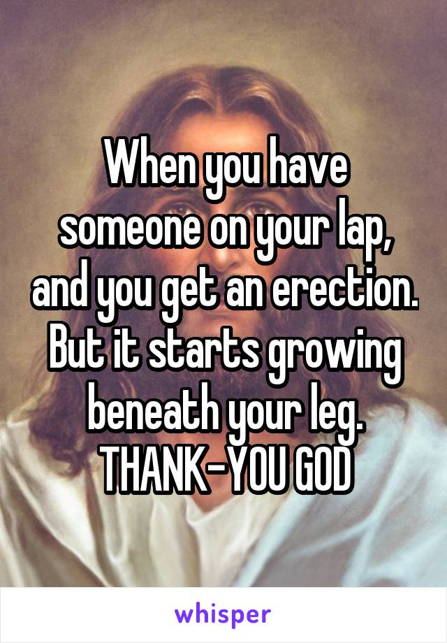 When you have someone on your lap, and you get an erection.
But it starts growing beneath your leg.
THANK-YOU GOD