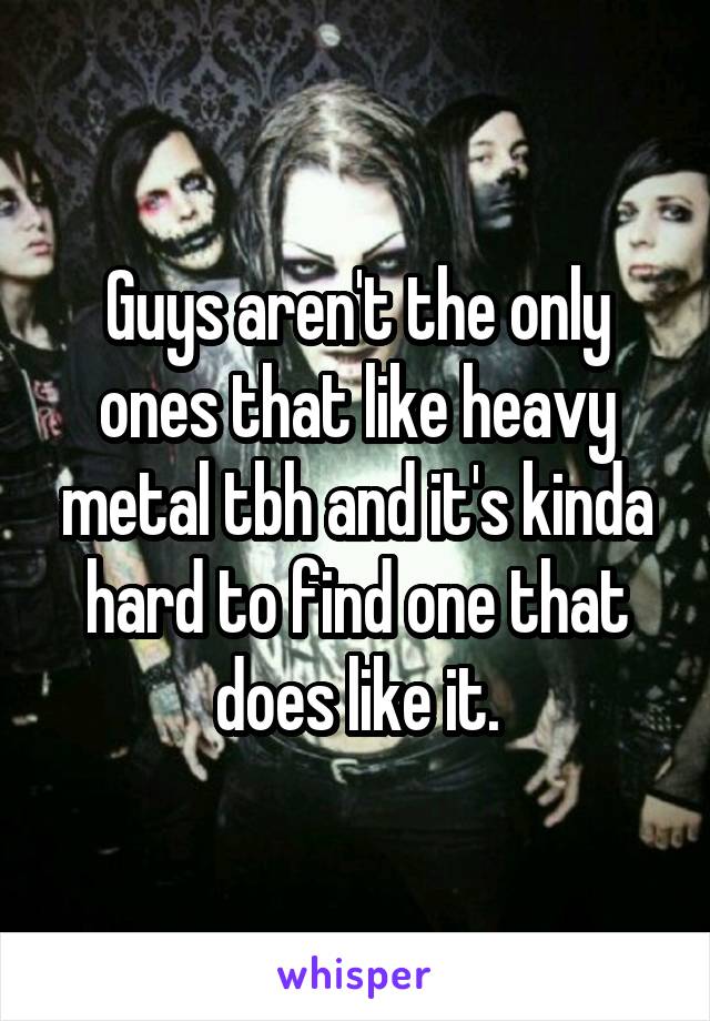 Guys aren't the only ones that like heavy metal tbh and it's kinda hard to find one that does like it.