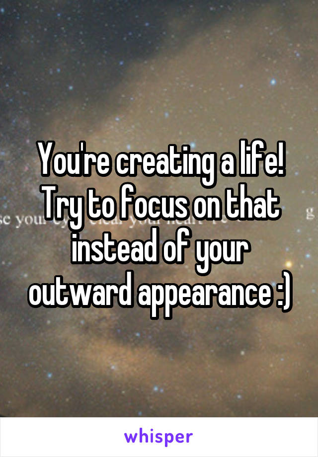 You're creating a life! Try to focus on that instead of your outward appearance :)