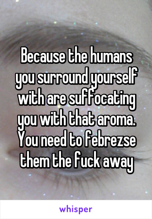 Because the humans you surround yourself with are suffocating you with that aroma. You need to febrezse them the fuck away