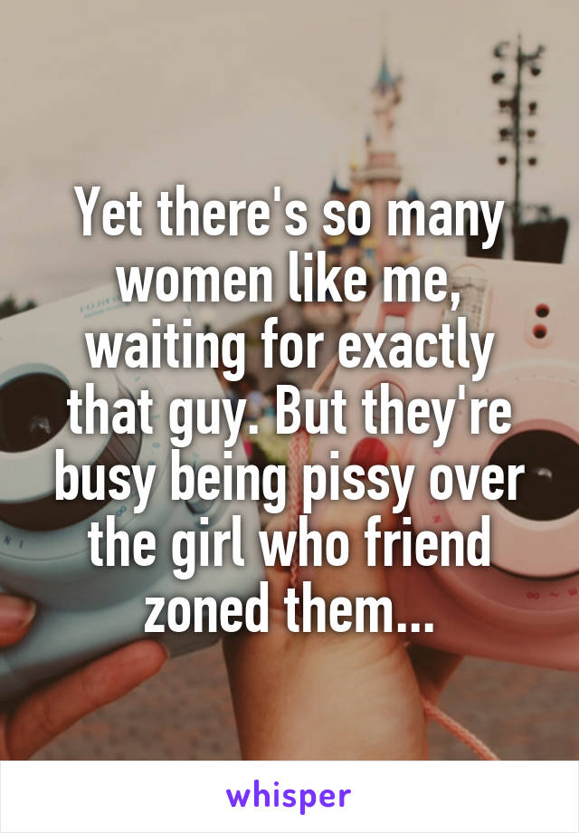 Yet there's so many women like me, waiting for exactly that guy. But they're busy being pissy over the girl who friend zoned them...