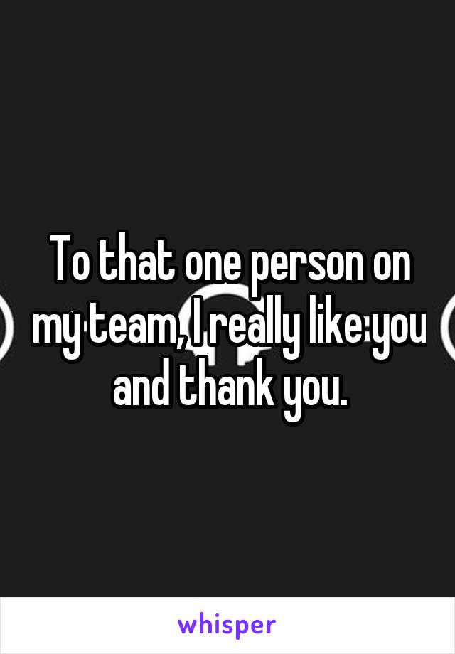 To that one person on my team, I really like you and thank you.