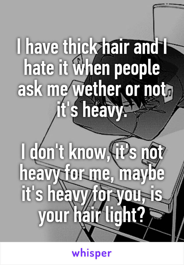 I have thick hair and I hate it when people ask me wether or not it's heavy.

I don't know, it's not heavy for me, maybe it's heavy for you, is your hair light?