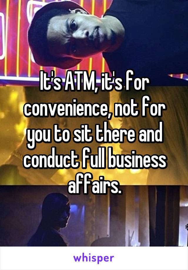 It's ATM, it's for convenience, not for you to sit there and conduct full business affairs.