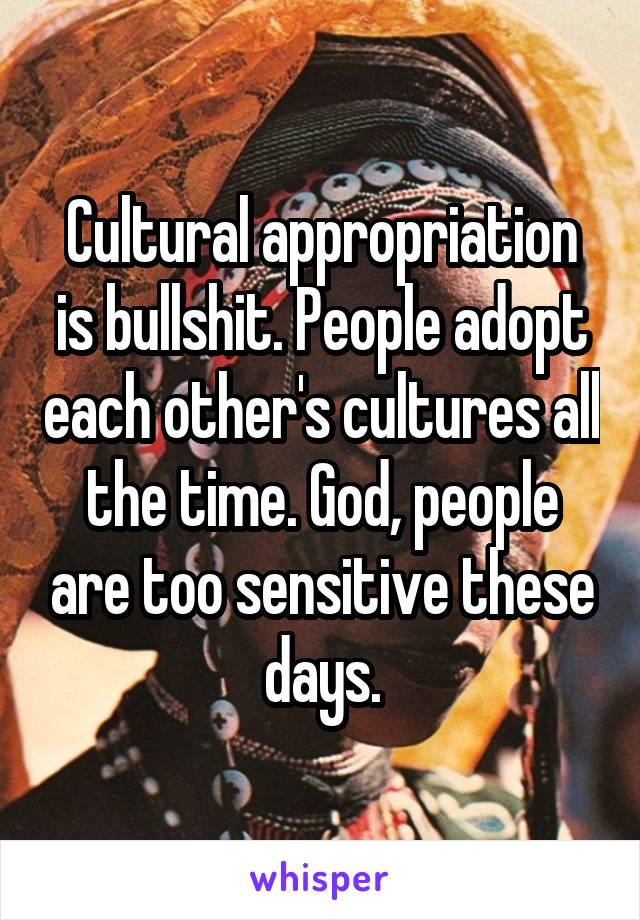 Cultural appropriation is bullshit. People adopt each other's cultures all the time. God, people are too sensitive these days.