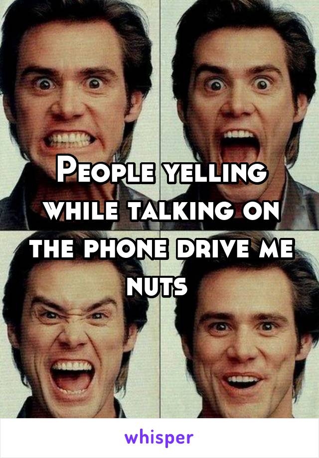 People yelling while talking on the phone drive me nuts 