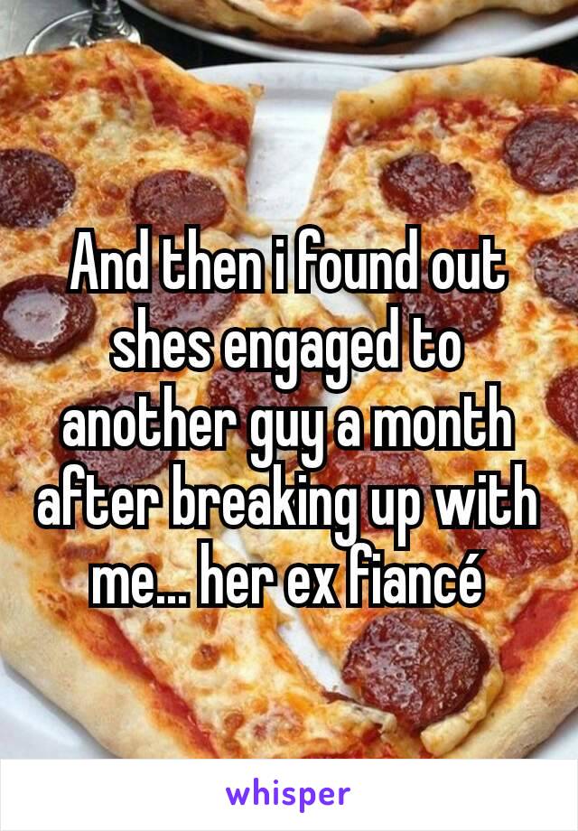 And then i found out shes engaged to another guy a month after breaking up with me... her ex fiancé