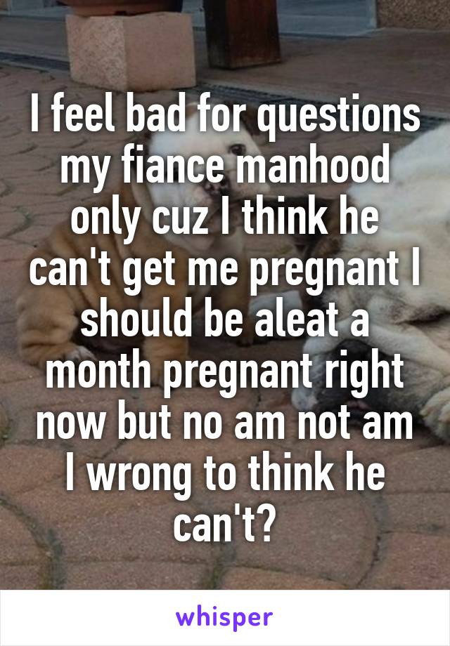 I feel bad for questions my fiance manhood only cuz I think he can't get me pregnant I should be aleat a month pregnant right now but no am not am I wrong to think he can't?