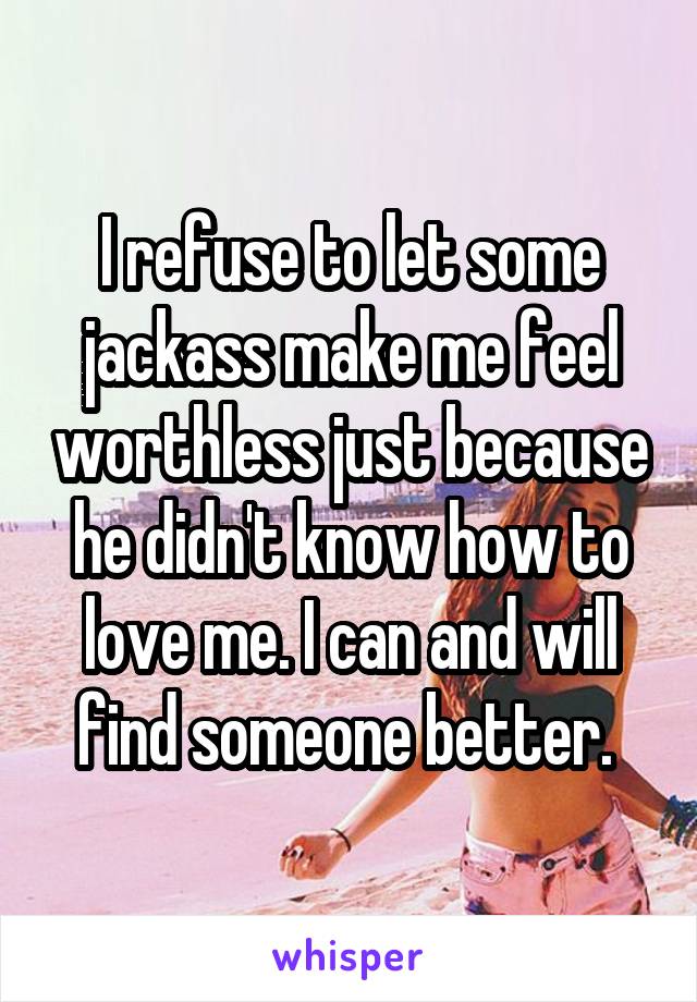 I refuse to let some jackass make me feel worthless just because he didn't know how to love me. I can and will find someone better. 