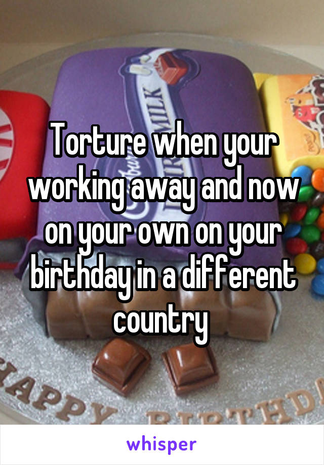 Torture when your working away and now on your own on your birthday in a different country 