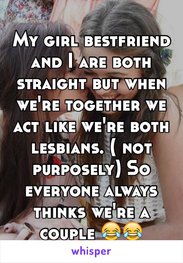 My girl bestfriend and I are both straight but when we're together we act like we're both lesbians. ( not purposely) So everyone always thinks we're a couple 😂😂 