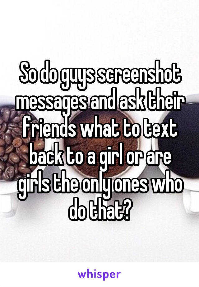 So do guys screenshot messages and ask their friends what to text back to a girl or are girls the only ones who do that?