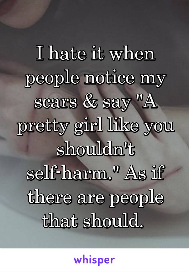 I hate it when people notice my scars & say "A pretty girl like you shouldn't self-harm." As if there are people that should. 