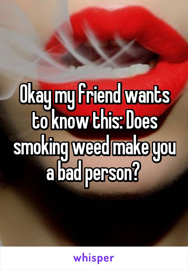 Okay my friend wants to know this: Does smoking weed make you a bad person? 