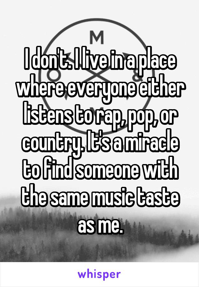 I don't. I live in a place where everyone either listens to rap, pop, or country. It's a miracle to find someone with the same music taste as me.