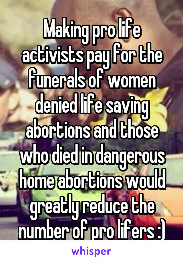 Making pro life activists pay for the funerals of women denied life saving abortions and those who died in dangerous home abortions would greatly reduce the number of pro lifers :)