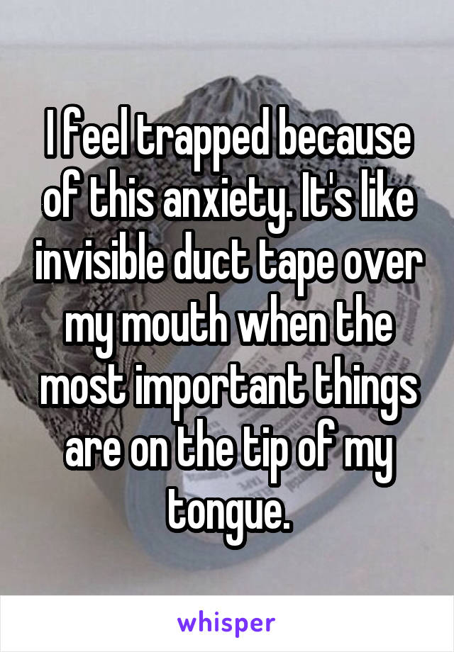 I feel trapped because of this anxiety. It's like invisible duct tape over my mouth when the most important things are on the tip of my tongue.