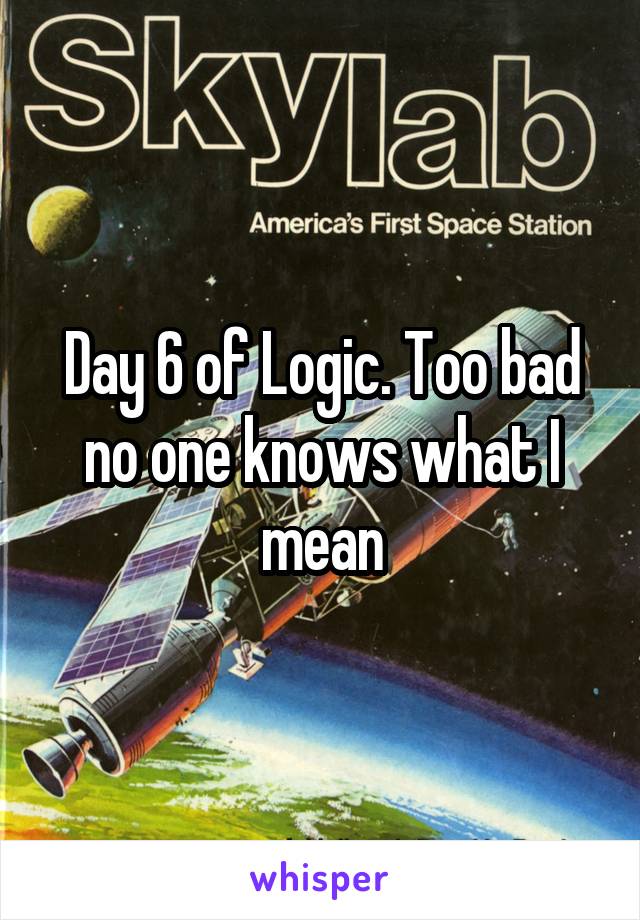 Day 6 of Logic. Too bad no one knows what I mean