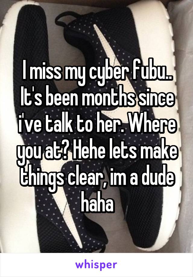 I miss my cyber fubu.. It's been months since i've talk to her. Where you at? Hehe lets make things clear, im a dude haha